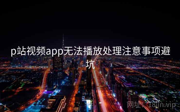 p站视频app无法播放处理注意事项避坑