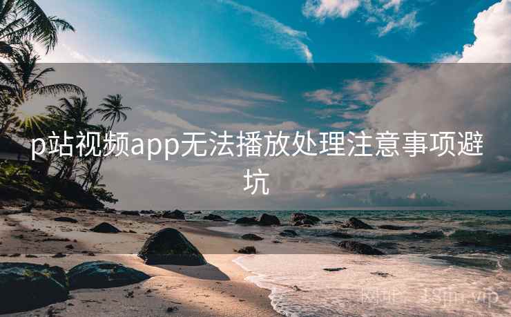 p站视频app无法播放处理注意事项避坑