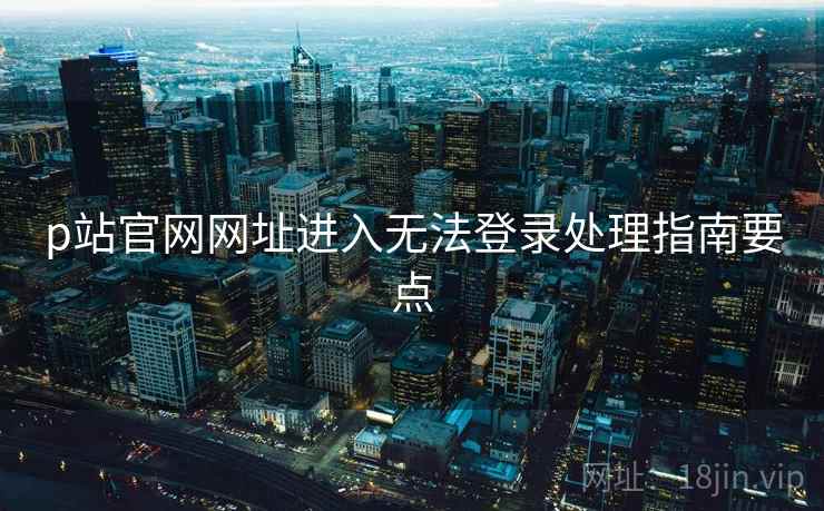 p站官网网址进入无法登录处理指南要点